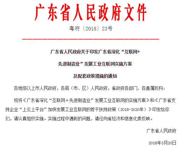 
	3月22日從廣東省人民政府網(wǎng)站獲悉，廣東省人民政府近日印發(fā)廣東省深化“互聯(lián)網(wǎng)＋先進制造業(yè)”發(fā)展工業(yè)互聯(lián)網(wǎng)實施方案及配套政策措施的通知。


	根據(jù)《廣東省深化“互聯(lián)網(wǎng)＋先進制造業(yè)”發(fā)展工業(yè)互聯(lián)網(wǎng)的實施方案》，到2020年，在全國率先建成完善的工業(yè)互聯(lián)網(wǎng)網(wǎng)絡(luò)基礎(chǔ)設(shè)施和產(chǎn)業(yè)體系